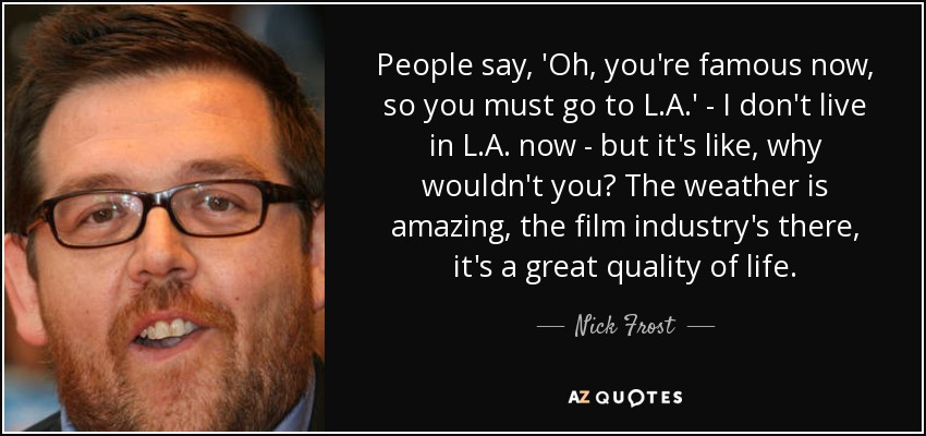 People say, 'Oh, you're famous now, so you must go to L.A.' - I don't live in L.A. now - but it's like, why wouldn't you? The weather is amazing, the film industry's there, it's a great quality of life. - Nick Frost