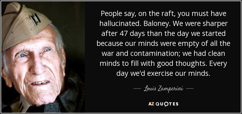 People say, on the raft, you must have hallucinated. Baloney. We were sharper after 47 days than the day we started because our minds were empty of all the war and contamination; we had clean minds to fill with good thoughts. Every day we'd exercise our minds. - Louis Zamperini