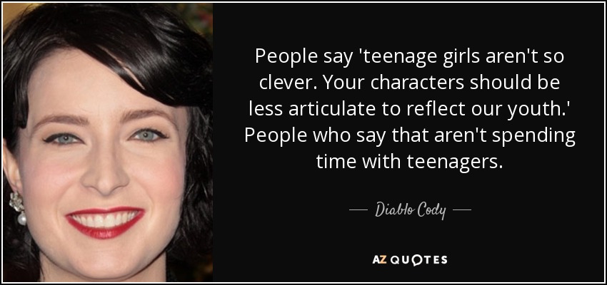 People say 'teenage girls aren't so clever. Your characters should be less articulate to reflect our youth.' People who say that aren't spending time with teenagers. - Diablo Cody