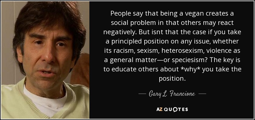 People say that being a vegan creates a social problem in that others may react negatively. But isnt that the case if you take a principled position on any issue, whether its racism, sexism, heterosexism, violence as a general matter—or speciesism? The key is to educate others about *why* you take the position. - Gary L. Francione