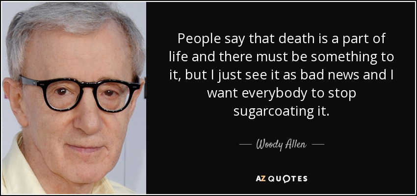People say that death is a part of life and there must be something to it, but I just see it as bad news and I want everybody to stop sugarcoating it. - Woody Allen