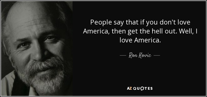 People say that if you don't love America, then get the hell out. Well, I love America. - Ron Kovic