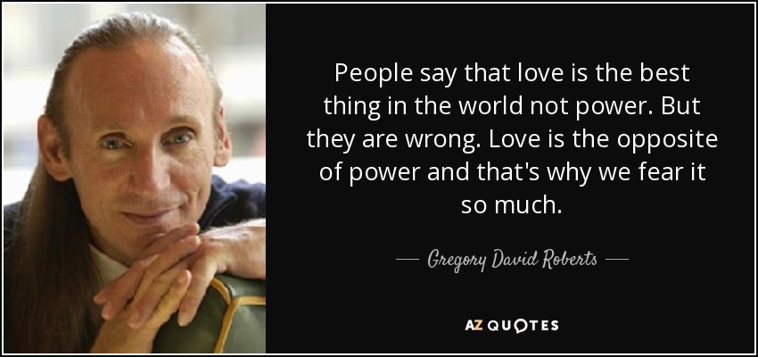People say that love is the best thing in the world not power. But they are wrong. Love is the opposite of power and that's why we fear it so much. - Gregory David Roberts