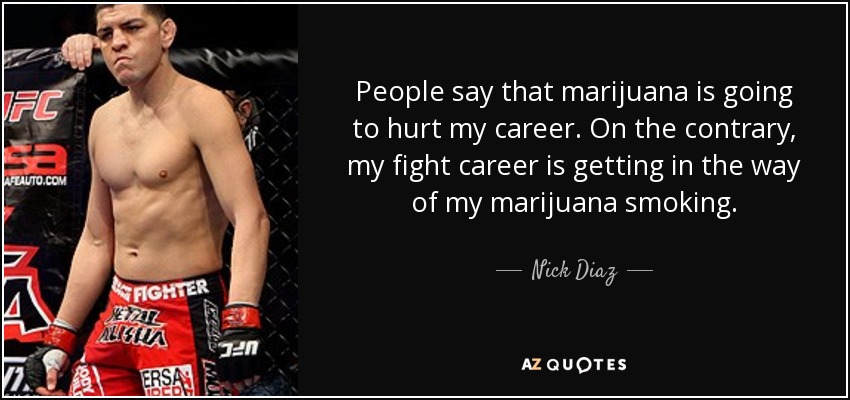 People say that marijuana is going to hurt my career. On the contrary, my fight career is getting in the way of my marijuana smoking. - Nick Diaz