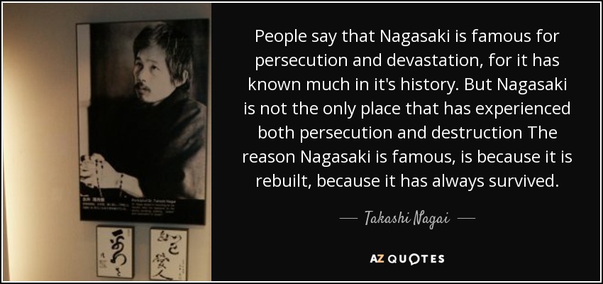 People say that Nagasaki is famous for persecution and devastation, for it has known much in it's history. But Nagasaki is not the only place that has experienced both persecution and destruction The reason Nagasaki is famous, is because it is rebuilt, because it has always survived. - Takashi Nagai