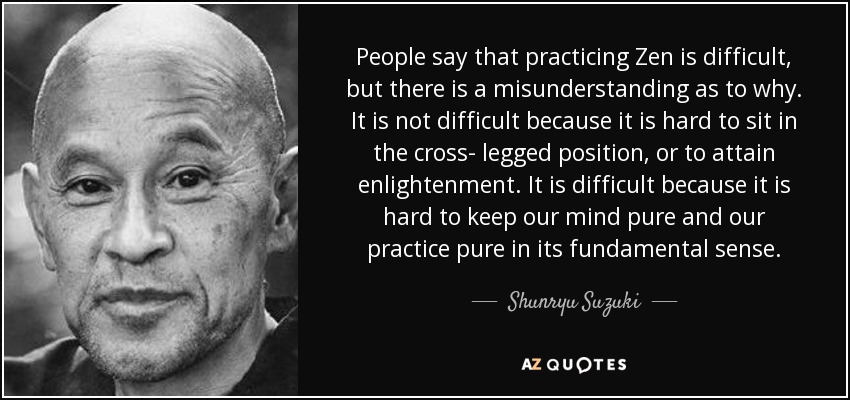 People say that practicing Zen is difficult, but there is a misunderstanding as to why. It is not difficult because it is hard to sit in the cross- legged position, or to attain enlightenment. It is difficult because it is hard to keep our mind pure and our practice pure in its fundamental sense. - Shunryu Suzuki