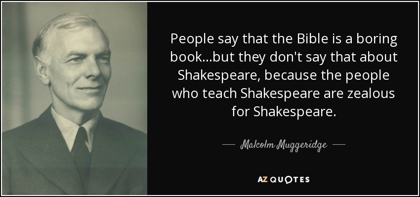 People say that the Bible is a boring book...but they don't say that about Shakespeare, because the people who teach Shakespeare are zealous for Shakespeare. - Malcolm Muggeridge