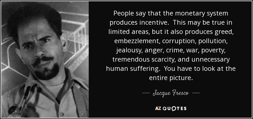 People say that the monetary system produces incentive. This may be true in limited areas, but it also produces greed, embezzlement, corruption, pollution, jealousy, anger, crime, war, poverty, tremendous scarcity, and unnecessary human suffering. You have to look at the entire picture. - Jacque Fresco
