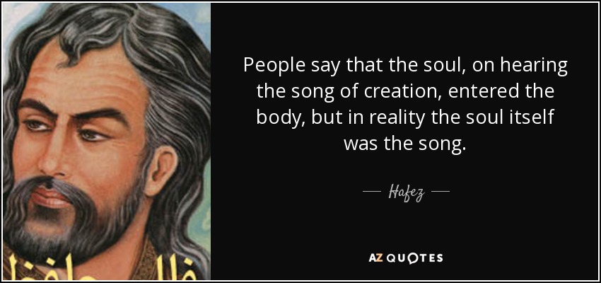 People say that the soul, on hearing the song of creation, entered the body, but in reality the soul itself was the song. - Hafez