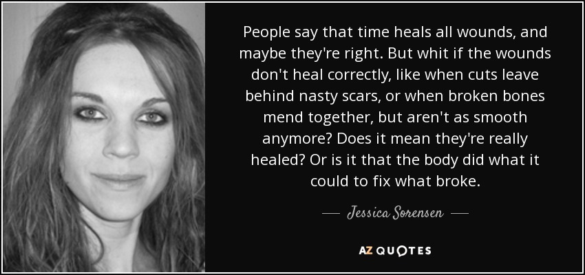 People say that time heals all wounds, and maybe they're right. But whit if the wounds don't heal correctly, like when cuts leave behind nasty scars, or when broken bones mend together, but aren't as smooth anymore? Does it mean they're really healed? Or is it that the body did what it could to fix what broke. - Jessica Sorensen