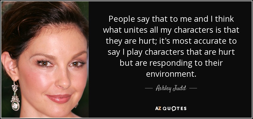 People say that to me and I think what unites all my characters is that they are hurt; it's most accurate to say I play characters that are hurt but are responding to their environment. - Ashley Judd