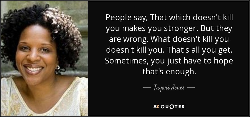 People say, That which doesn't kill you makes you stronger. But they are wrong. What doesn't kill you doesn't kill you. That's all you get. Sometimes, you just have to hope that's enough. - Tayari Jones