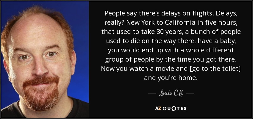 People say there's delays on flights. Delays, really? New York to California in five hours, that used to take 30 years, a bunch of people used to die on the way there, have a baby, you would end up with a whole different group of people by the time you got there. Now you watch a movie and [go to the toilet] and you're home. - Louis C. K.