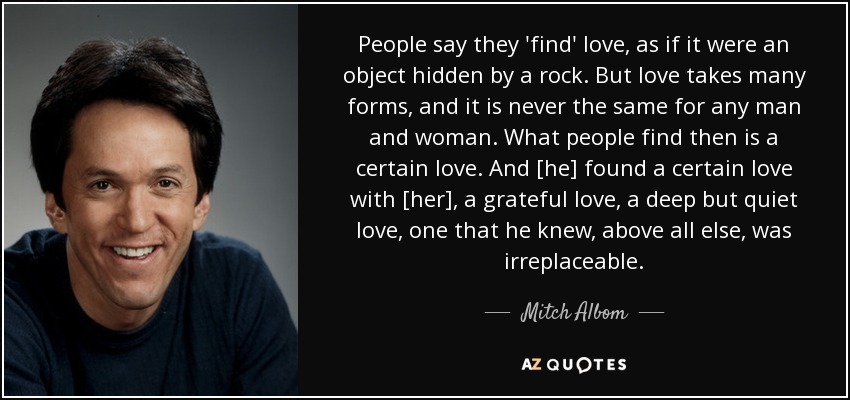 People say they 'find' love, as if it were an object hidden by a rock. But love takes many forms, and it is never the same for any man and woman. What people find then is a certain love. And [he] found a certain love with [her], a grateful love, a deep but quiet love, one that he knew, above all else, was irreplaceable. - Mitch Albom