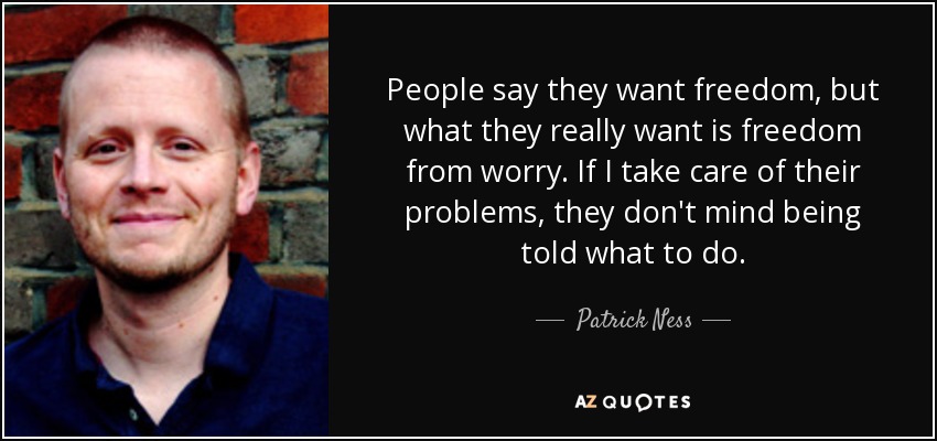 People say they want freedom, but what they really want is freedom from worry. If I take care of their problems, they don't mind being told what to do. - Patrick Ness