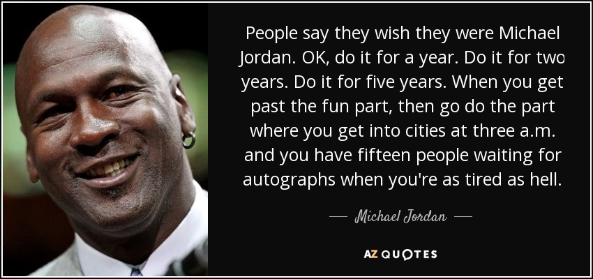 People say they wish they were Michael Jordan. OK, do it for a year. Do it for two years. Do it for five years. When you get past the fun part, then go do the part where you get into cities at three a.m. and you have fifteen people waiting for autographs when you're as tired as hell. - Michael Jordan