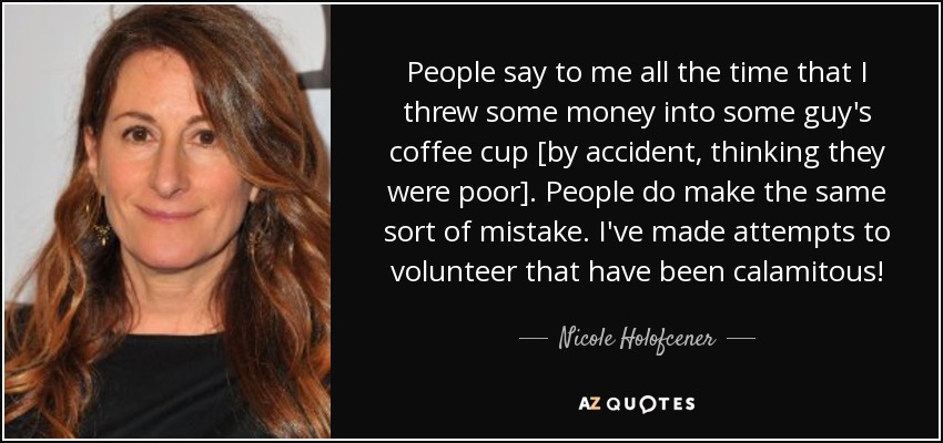 People say to me all the time that I threw some money into some guy's coffee cup [by accident, thinking they were poor]. People do make the same sort of mistake. I've made attempts to volunteer that have been calamitous! - Nicole Holofcener