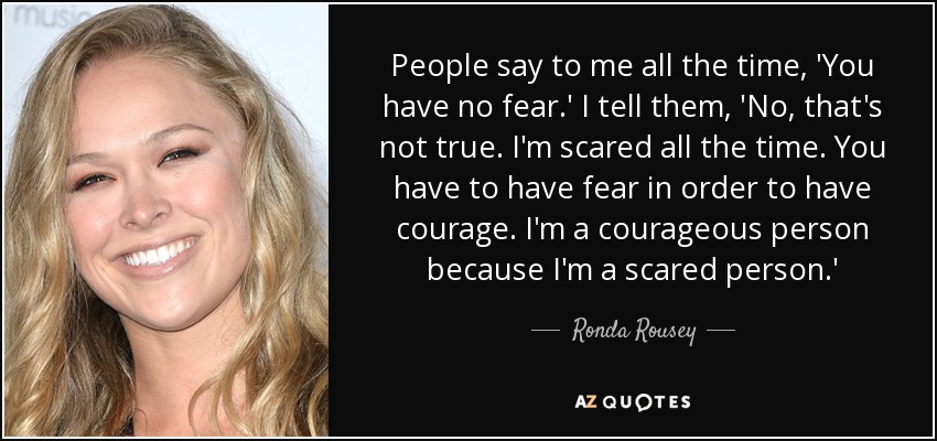 People say to me all the time, 'You have no fear.' I tell them, 'No, that's not true. I'm scared all the time. You have to have fear in order to have courage. I'm a courageous person because I'm a scared person.' - Ronda Rousey