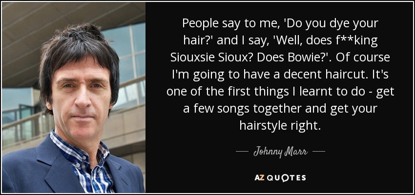 People say to me, 'Do you dye your hair?' and I say, 'Well, does f**king Siouxsie Sioux? Does Bowie?'. Of course I'm going to have a decent haircut. It's one of the first things I learnt to do - get a few songs together and get your hairstyle right. - Johnny Marr