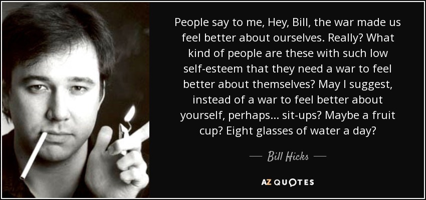 People say to me, Hey, Bill, the war made us feel better about ourselves. Really? What kind of people are these with such low self-esteem that they need a war to feel better about themselves? May I suggest, instead of a war to feel better about yourself, perhaps... sit-ups? Maybe a fruit cup? Eight glasses of water a day? - Bill Hicks
