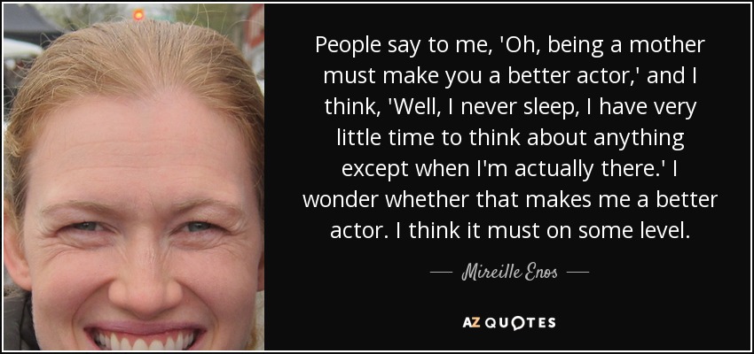 People say to me, 'Oh, being a mother must make you a better actor,' and I think, 'Well, I never sleep, I have very little time to think about anything except when I'm actually there.' I wonder whether that makes me a better actor. I think it must on some level. - Mireille Enos
