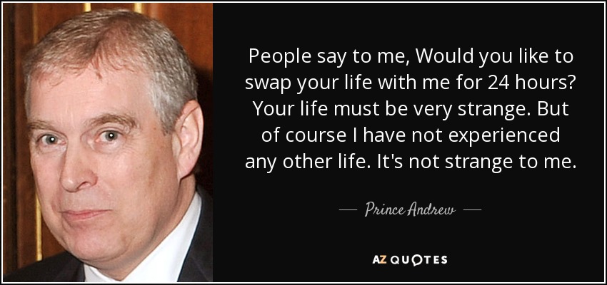 People say to me, Would you like to swap your life with me for 24 hours? Your life must be very strange. But of course I have not experienced any other life. It's not strange to me. - Prince Andrew