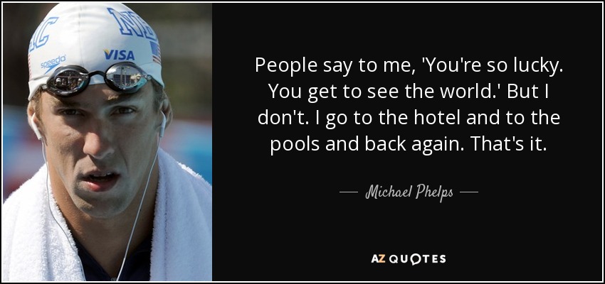 People say to me, 'You're so lucky. You get to see the world.' But I don't. I go to the hotel and to the pools and back again. That's it. - Michael Phelps