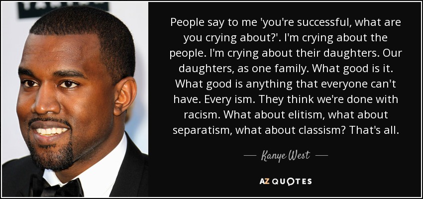 People say to me 'you're successful, what are you crying about?'. I'm crying about the people. I'm crying about their daughters. Our daughters, as one family. What good is it. What good is anything that everyone can't have. Every ism. They think we're done with racism. What about elitism, what about separatism, what about classism? That's all. - Kanye West