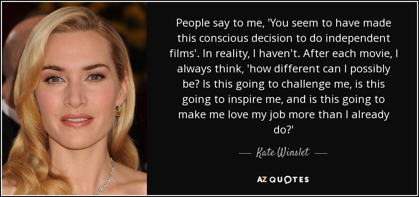 People say to me, 'You seem to have made this conscious decision to do independent films'. In reality, I haven't. After each movie, I always think, 'how different can I possibly be? Is this going to challenge me, is this going to inspire me, and is this going to make me love my job more than I already do?' - Kate Winslet