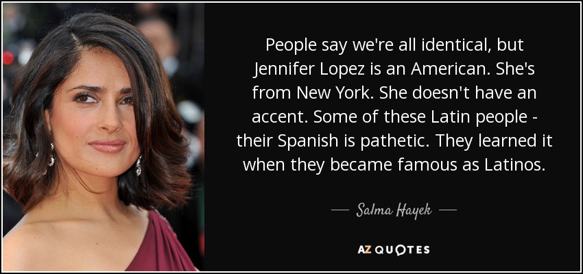 People say we're all identical, but Jennifer Lopez is an American. She's from New York. She doesn't have an accent. Some of these Latin people - their Spanish is pathetic. They learned it when they became famous as Latinos. - Salma Hayek