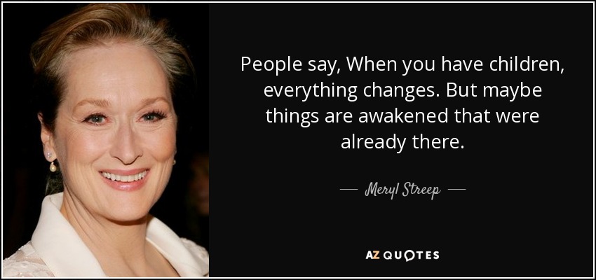 People say, When you have children, everything changes. But maybe things are awakened that were already there. - Meryl Streep