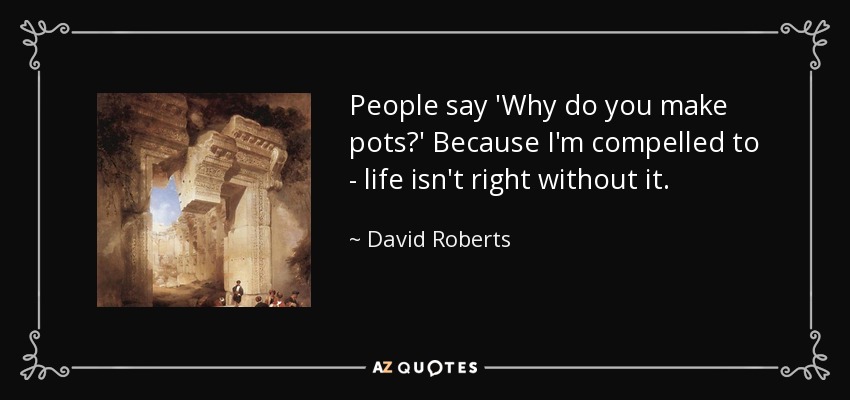 People say 'Why do you make pots?' Because I'm compelled to - life isn't right without it. - David Roberts