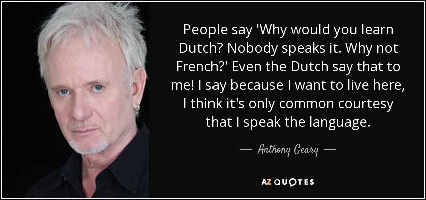 People say 'Why would you learn Dutch? Nobody speaks it. Why not French?' Even the Dutch say that to me! I say because I want to live here, I think it's only common courtesy that I speak the language. - Anthony Geary