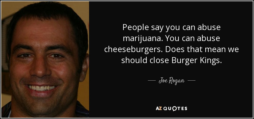 People say you can abuse marijuana. You can abuse cheeseburgers. Does that mean we should close Burger Kings. - Joe Rogan