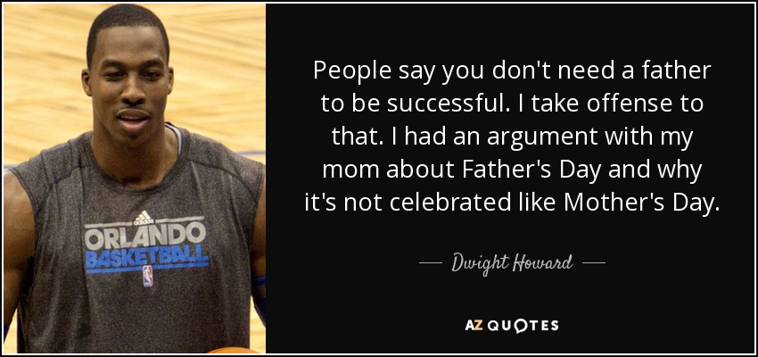 People say you don't need a father to be successful. I take offense to that. I had an argument with my mom about Father's Day and why it's not celebrated like Mother's Day. - Dwight Howard