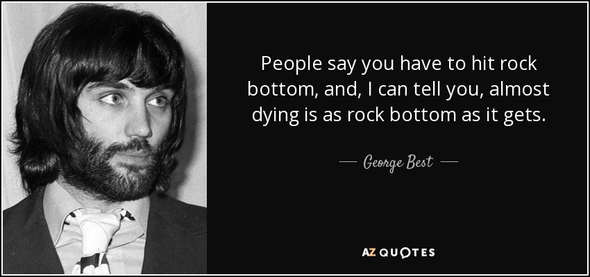 People say you have to hit rock bottom, and, I can tell you, almost dying is as rock bottom as it gets. - George Best