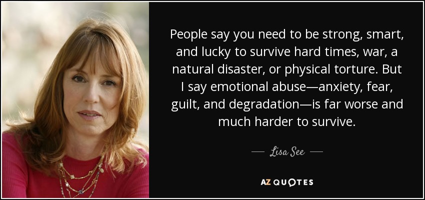 People say you need to be strong, smart, and lucky to survive hard times, war, a natural disaster, or physical torture. But I say emotional abuse—anxiety, fear, guilt, and degradation—is far worse and much harder to survive. - Lisa See