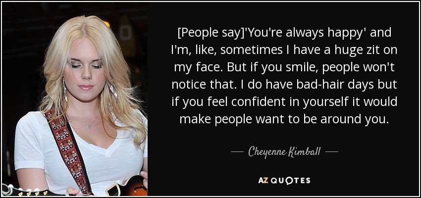 [People say]'You're always happy' and I'm, like, sometimes I have a huge zit on my face. But if you smile, people won't notice that. I do have bad-hair days but if you feel confident in yourself it would make people want to be around you. - Cheyenne Kimball