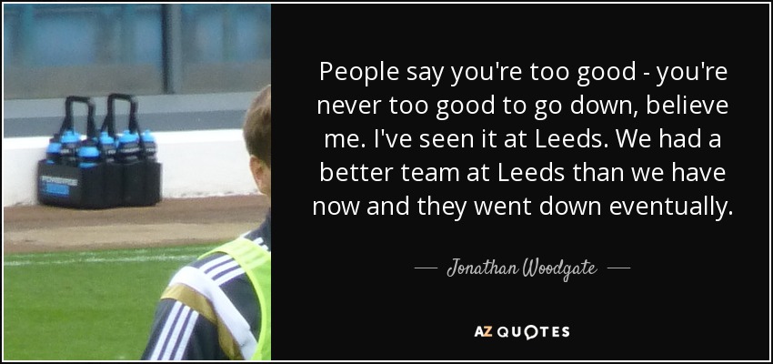 People say you're too good - you're never too good to go down, believe me. I've seen it at Leeds. We had a better team at Leeds than we have now and they went down eventually. - Jonathan Woodgate