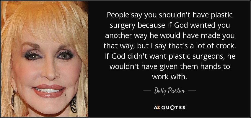 People say you shouldn't have plastic surgery because if God wanted you another way he would have made you that way, but I say that's a lot of crock. If God didn't want plastic surgeons, he wouldn't have given them hands to work with. - Dolly Parton