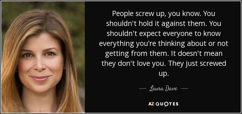 People screw up, you know. You shouldn't hold it against them. You shouldn't expect everyone to know everything you're thinking about or not getting from them. It doesn't mean they don't love you. They just screwed up. - Laura Dave