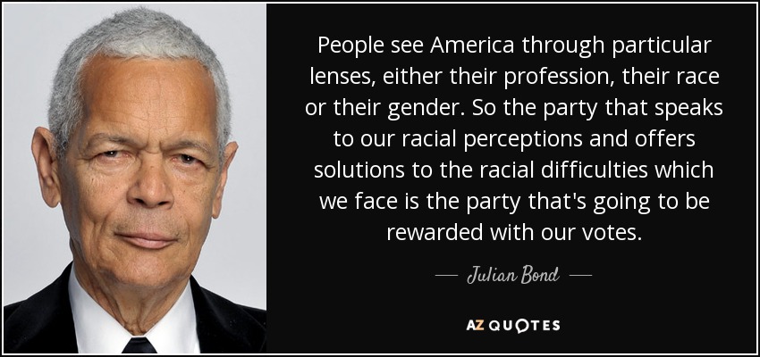 People see America through particular lenses, either their profession, their race or their gender. So the party that speaks to our racial perceptions and offers solutions to the racial difficulties which we face is the party that's going to be rewarded with our votes. - Julian Bond