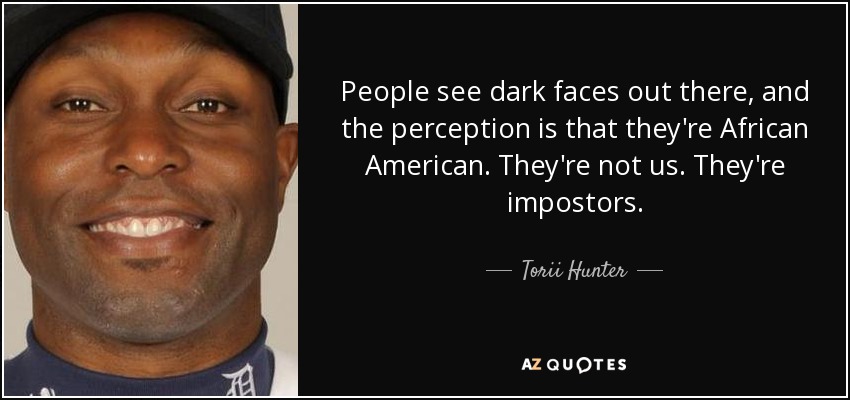 People see dark faces out there, and the perception is that they're African American. They're not us. They're impostors. - Torii Hunter