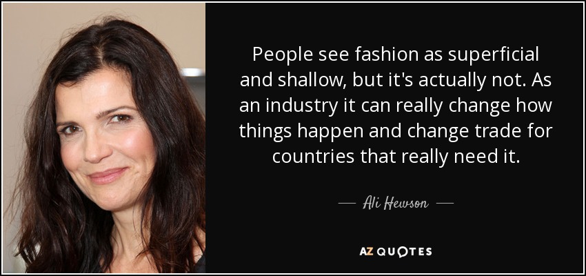 People see fashion as superficial and shallow, but it's actually not. As an industry it can really change how things happen and change trade for countries that really need it. - Ali Hewson