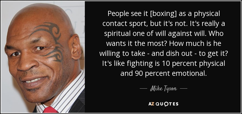 People see it [boxing] as a physical contact sport, but it's not. It's really a spiritual one of will against will. Who wants it the most? How much is he willing to take - and dish out - to get it? It's like fighting is 10 percent physical and 90 percent emotional. - Mike Tyson