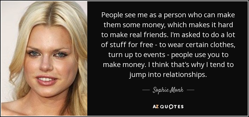 People see me as a person who can make them some money, which makes it hard to make real friends. I'm asked to do a lot of stuff for free - to wear certain clothes, turn up to events - people use you to make money. I think that's why I tend to jump into relationships. - Sophie Monk