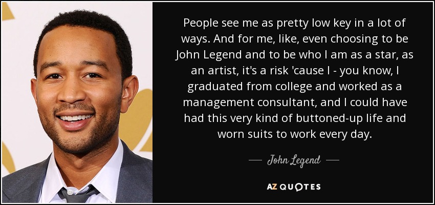 People see me as pretty low key in a lot of ways. And for me, like, even choosing to be John Legend and to be who I am as a star, as an artist, it's a risk 'cause I - you know, I graduated from college and worked as a management consultant, and I could have had this very kind of buttoned-up life and worn suits to work every day. - John Legend