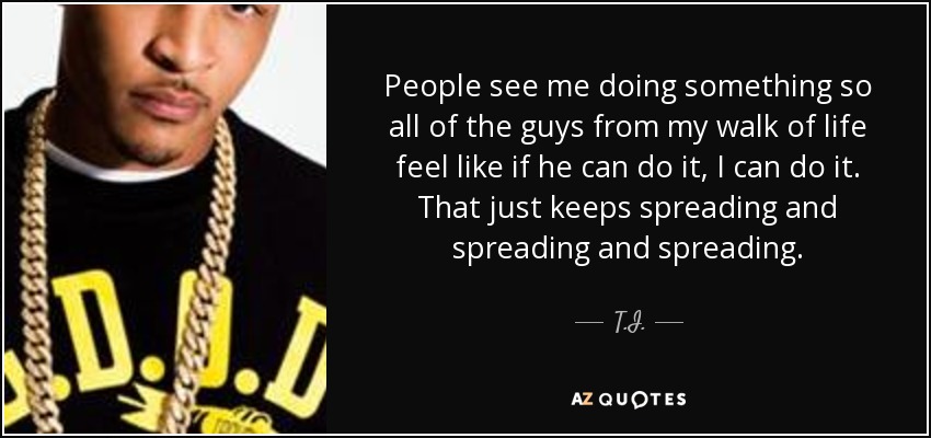 People see me doing something so all of the guys from my walk of life feel like if he can do it, I can do it. That just keeps spreading and spreading and spreading. - T.I.