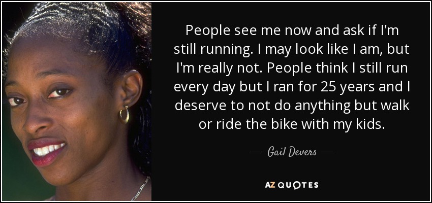 People see me now and ask if I'm still running. I may look like I am, but I'm really not. People think I still run every day but I ran for 25 years and I deserve to not do anything but walk or ride the bike with my kids. - Gail Devers