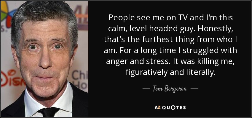 People see me on TV and I'm this calm, level headed guy. Honestly, that's the furthest thing from who I am. For a long time I struggled with anger and stress. It was killing me, figuratively and literally. - Tom Bergeron